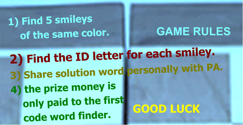 1) Find 5 smileys     of the same color.  2) Find the ID letter for each smiley. 3) Share solution word personally with PA. 4) the prize money is      only paid to the first      code word finder.  GAME RULES GOOD LUCK