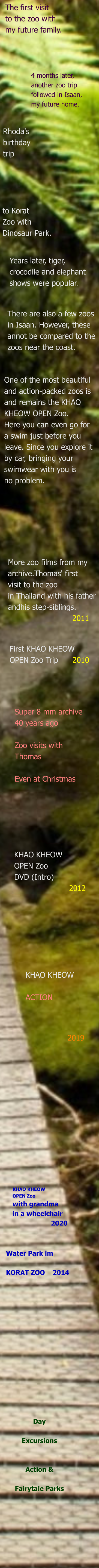 Day  Excursions   Action &  Fairytale Parks Water Park im   KORAT ZOO    2014 KHAO KHEOW OPEN Zoo with grandma in a wheelchair                     2020                                                   2019 KHAO KHEOW   ACTION KHAO KHEOW  OPEN Zoo  DVD (Intro)                        2012 Super 8 mm archive 40 years ago  Zoo visits with Thomas  Even at Christmas First KHAO KHEOW OPEN Zoo Trip      2010  More zoo films from my  archive.Thomas' first  visit to the zoo in Thailand with his father  andhis step-siblings.                            2011  One of the most beautiful  and action-packed zoos is  and remains the KHAO  KHEOW OPEN Zoo.  Here you can even go for  a swim just before you  leave. Since you explore it  by car, bringing your  swimwear with you is  no problem.   There are also a few zoos  in Isaan. However, these  annot be compared to the  zoos near the coast. Years later, tiger,  crocodile and elephant  shows were popular. to Korat Zoo with Dinosaur Park. Rhoda's birthday trip 4 months later,  another zoo trip  followed in Isaan,  my future home. The first visit  to the zoo with  my future family.